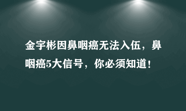 金宇彬因鼻咽癌无法入伍，鼻咽癌5大信号，你必须知道！