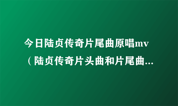 今日陆贞传奇片尾曲原唱mv（陆贞传奇片头曲和片尾曲分别是什么歌，麻烦告诉下具体歌名）