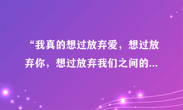 “我真的想过放弃爱，想过放弃你，想过放弃我们之间的感情。”是哪首歌的歌词？