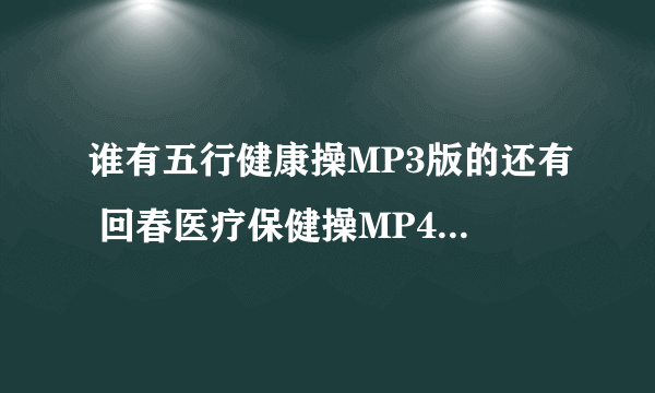 谁有五行健康操MP3版的还有 回春医疗保健操MP4版的麻烦发给我一下，要放平板上给老板看~