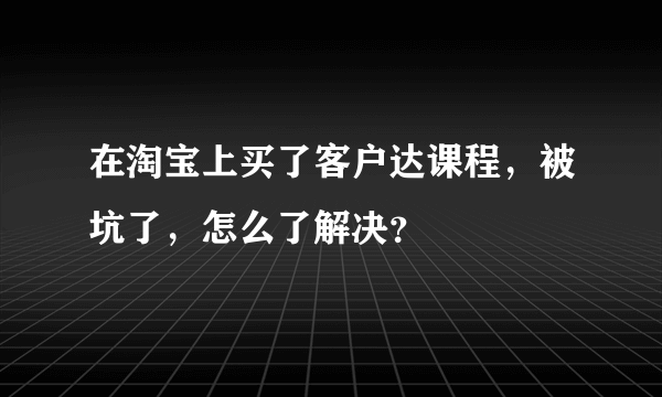 在淘宝上买了客户达课程，被坑了，怎么了解决？