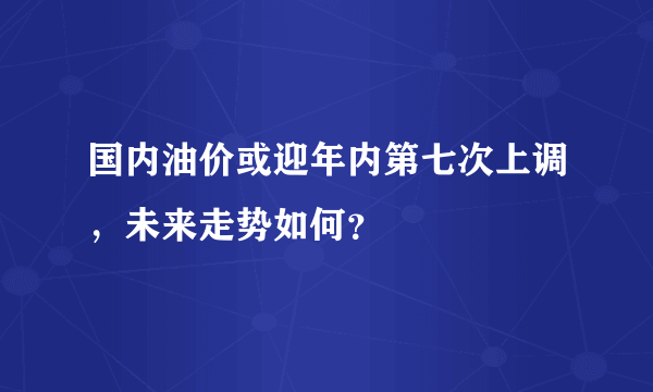 国内油价或迎年内第七次上调，未来走势如何？