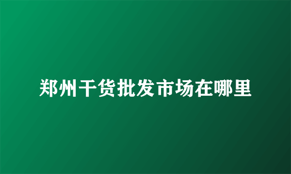 郑州干货批发市场在哪里