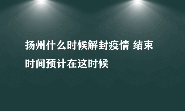 扬州什么时候解封疫情 结束时间预计在这时候