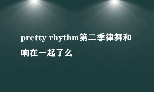 pretty rhythm第二季律舞和响在一起了么