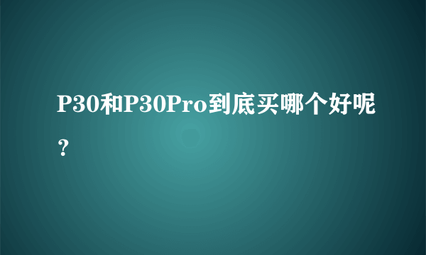 P30和P30Pro到底买哪个好呢？