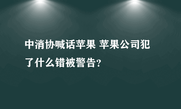 中消协喊话苹果 苹果公司犯了什么错被警告？