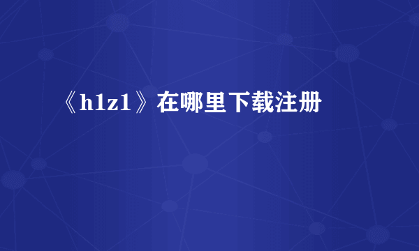 《h1z1》在哪里下载注册