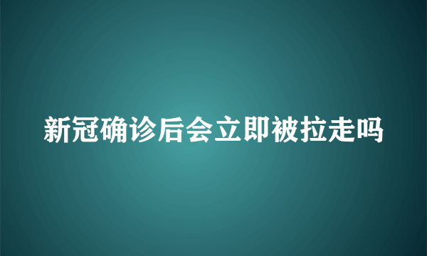 新冠确诊后会立即被拉走吗