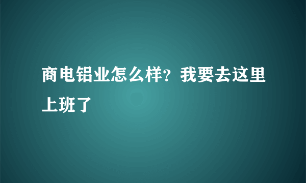 商电铝业怎么样？我要去这里上班了