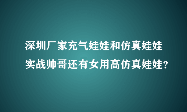 深圳厂家充气娃娃和仿真娃娃实战帅哥还有女用高仿真娃娃？