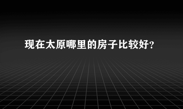 现在太原哪里的房子比较好？