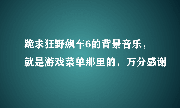 跪求狂野飙车6的背景音乐，就是游戏菜单那里的，万分感谢