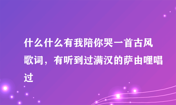 什么什么有我陪你哭一首古风歌词，有听到过满汉的萨由哩唱过