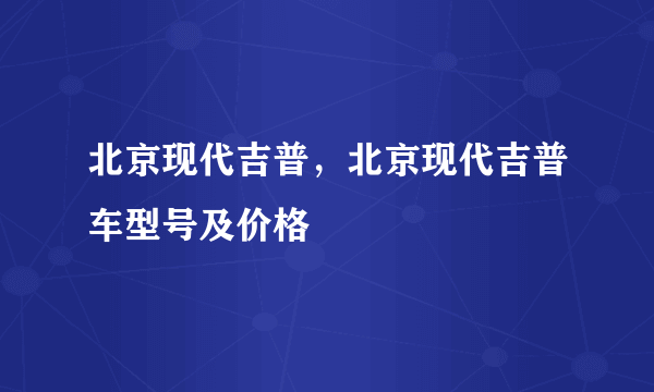 北京现代吉普，北京现代吉普车型号及价格