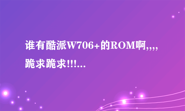 谁有酷派W706+的ROM啊,,,,跪求跪求!!!!!!!