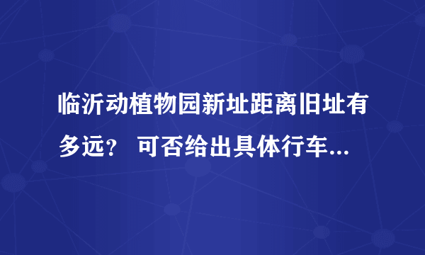 临沂动植物园新址距离旧址有多远？ 可否给出具体行车路线？ 另外最新门票价格是多少？ 谢谢！！