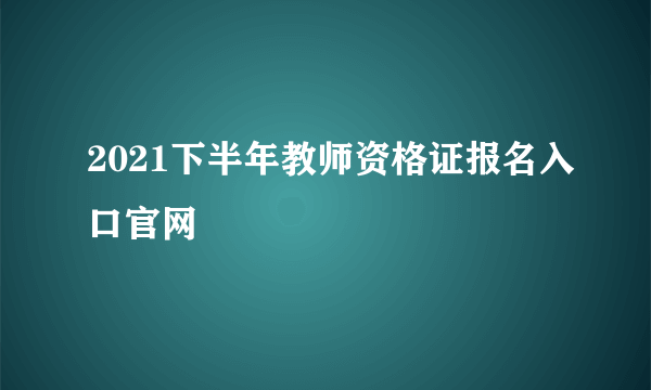 2021下半年教师资格证报名入口官网