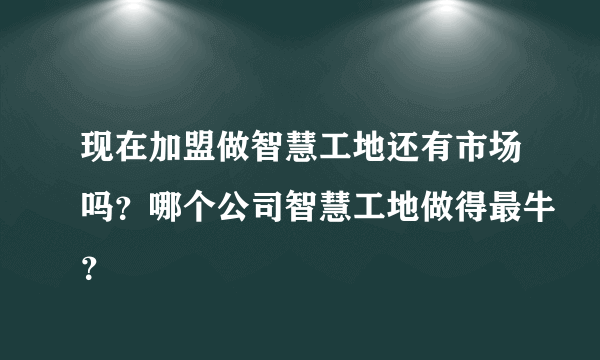 现在加盟做智慧工地还有市场吗？哪个公司智慧工地做得最牛？