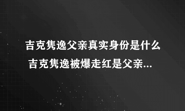 吉克隽逸父亲真实身份是什么 吉克隽逸被爆走红是父亲的安排 - 娱乐八卦 - 飞外网