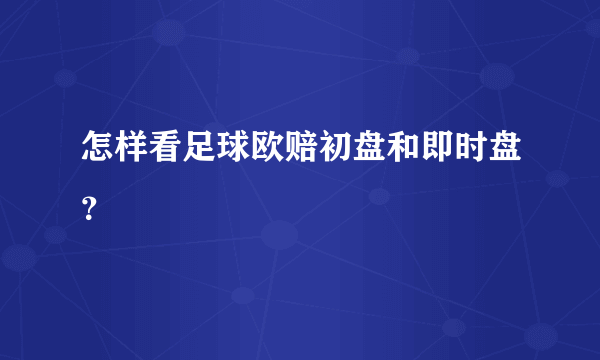 怎样看足球欧赔初盘和即时盘？