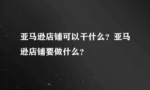 亚马逊店铺可以干什么？亚马逊店铺要做什么？