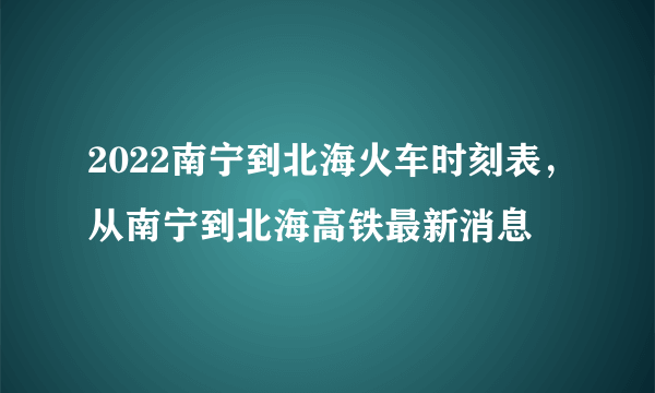 2022南宁到北海火车时刻表，从南宁到北海高铁最新消息