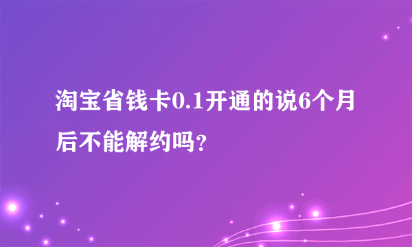 淘宝省钱卡0.1开通的说6个月后不能解约吗？