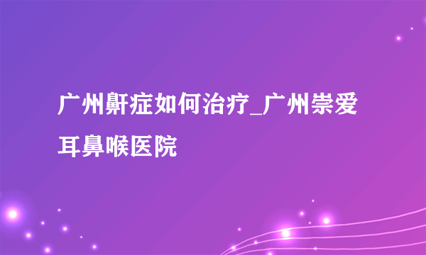 广州鼾症如何治疗_广州崇爱耳鼻喉医院