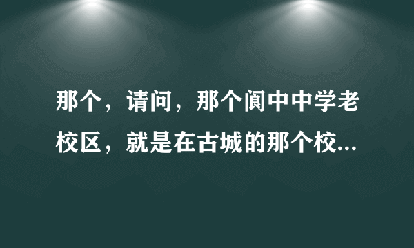 那个，请问，那个阆中中学老校区，就是在古城的那个校区，怎么去啊。