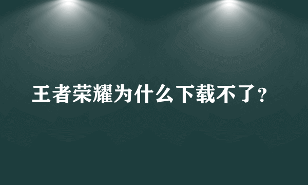 王者荣耀为什么下载不了？