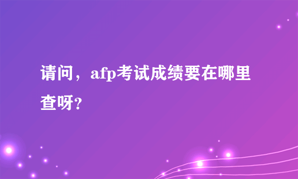 请问，afp考试成绩要在哪里查呀？