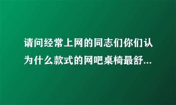 请问经常上网的同志们你们认为什么款式的网吧桌椅最舒服,谢谢!