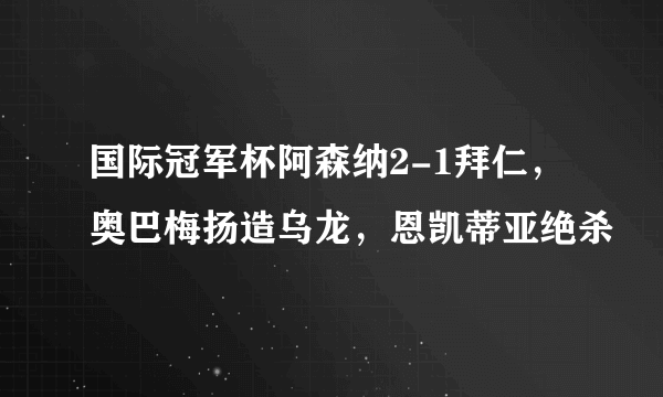 国际冠军杯阿森纳2-1拜仁，奥巴梅扬造乌龙，恩凯蒂亚绝杀