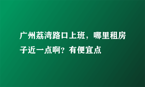 广州荔湾路口上班，哪里租房子近一点啊？有便宜点