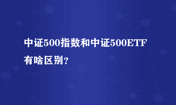 中证500指数和中证500ETF有啥区别？