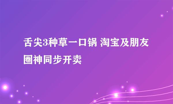 舌尖3种草一口锅 淘宝及朋友圈神同步开卖