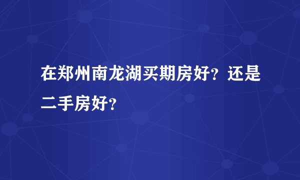 在郑州南龙湖买期房好？还是二手房好？