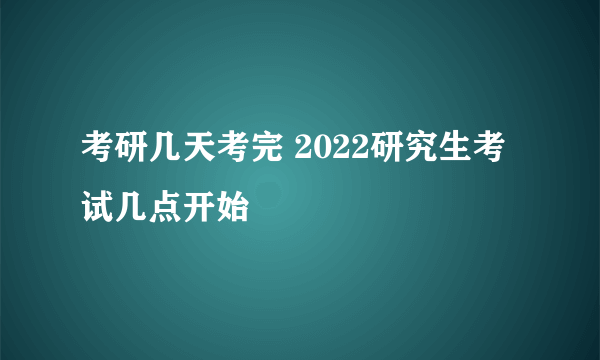 考研几天考完 2022研究生考试几点开始