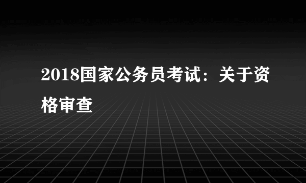 2018国家公务员考试：关于资格审查