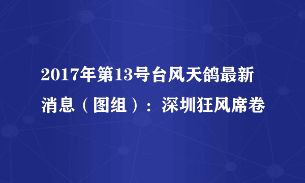 2017年第13号台风天鸽最新消息（图组）：深圳狂风席卷