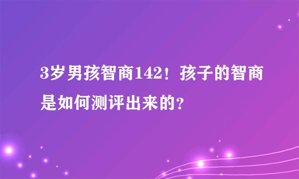 3岁男孩智商142！孩子的智商是如何测评出来的？