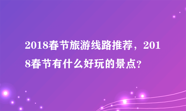 2018春节旅游线路推荐，2018春节有什么好玩的景点？