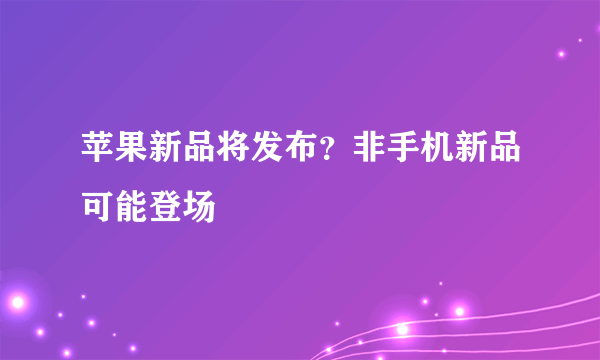 苹果新品将发布？非手机新品可能登场