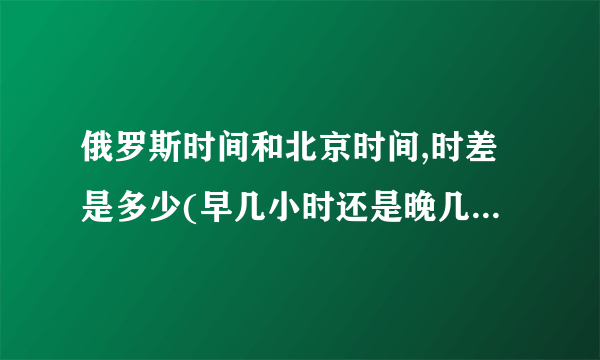 俄罗斯时间和北京时间,时差是多少(早几小时还是晚几小时)?