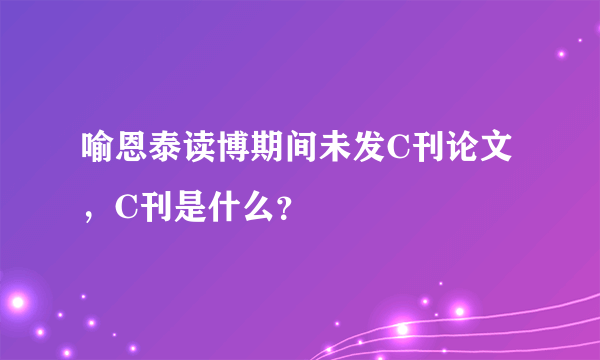 喻恩泰读博期间未发C刊论文，C刊是什么？