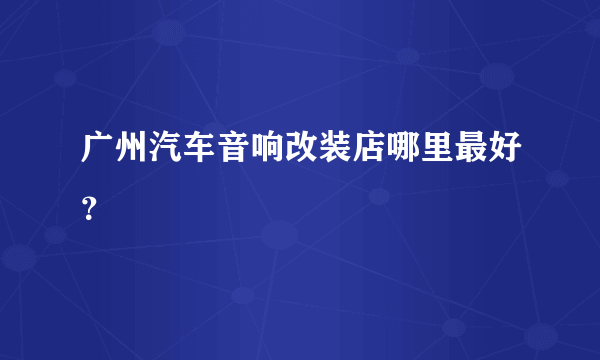 广州汽车音响改装店哪里最好？