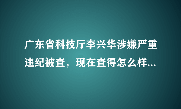 广东省科技厅李兴华涉嫌严重违纪被查，现在查得怎么样啦？没见官方有公告啊