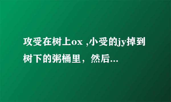 攻受在树上ox ,小受的jy掉到树下的粥桶里，然后被路人吃点的故事，古风貌似记得是父子，有大大知