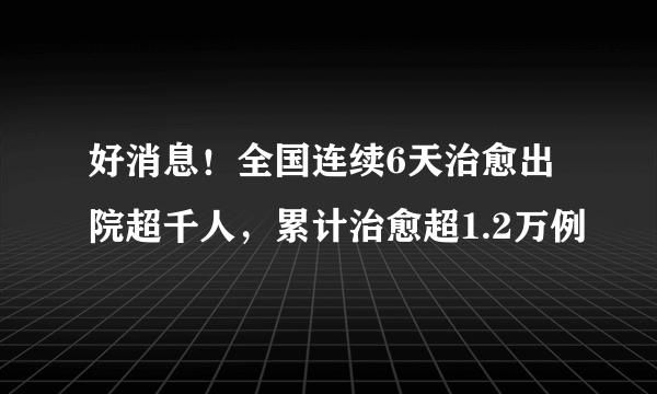 好消息！全国连续6天治愈出院超千人，累计治愈超1.2万例